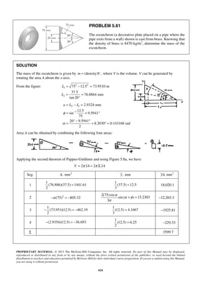 PROBLEM 5.61 
The escutcheon (a decorative plate placed on a pipe where the 
pipe exits from a wall) shown is cast from brass. Knowing that 
the density of brass is 8470 kg/m3, determine the mass of the 
escutcheon. 
SOLUTION 
The mass of the escutcheon is given by m = (density)V, where V is the volume. V can be generated by 
rotating the area A about the x-axis. 
From the figure: 2 2 
= − = 
= = ° 
PROPRIETARY MATERIAL. © 2013 The McGraw-Hill Companies, Inc. All rights reserved. No part of this Manual may be displayed, 
reproduced or distributed in any form or by any means, without the prior written permission of the publisher, or used beyond the limited 
distribution to teachers and educators permitted by McGraw-Hill for their individual course preparation. If you are a student using this Manual, 
you are using it without permission. 
624 
1 
2 
75 12.5 73.9510 m 
37.5 
76.8864 mm 
tan 26 
L 
L 
= − = 
= = 
° 
2 1 
1 
2.9324 mm 
12.5 
sin 9.5941 
75 
26 9.5941 
8.2030 0.143168 rad 
2 
a L L 
φ 
α 
− 
= ° − ° = ° = 
Area A can be obtained by combining the following four areas: 
Applying the second theorem of Pappus-Guldinus and using Figure 5.8a, we have 
V = 2π yA = 2π Σ yA 
Seg. A, mm2 y, mm yA, mm3 
1 
1 
(76.886)(37.5) = 
1441.61 
2 
1 
(37.5) 12.5 
3 
= 18,020.1 
2 −α (75)2 = −805.32 
2(75)sin 
sin ( ) 15.2303 
3 
α α φ 
α 
+ = −12,265.3 
3 
1 
(73.951)(12.5) 462.19 
2 
− =− 
1 
(12.5) 4.1667 
3 
= −1925.81 
4 −(2.9354)(12.5) = −36.693 
1 
(12.5) = 
6.25 
2 
−229.33 
Σ 3599.7 
 