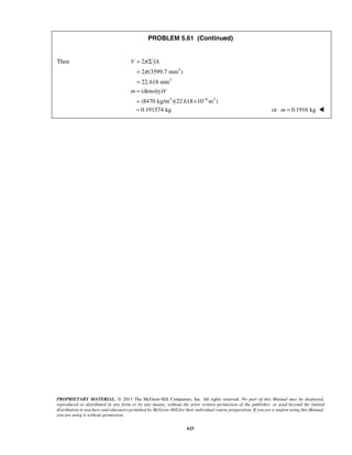 PROBLEM 5.61 (Continued) 
π 
π 
= 2 
Σ 
= 
2 (3599.7 mm ) 
= 
22,618 mm 
= 
(density) 
= (8470 kg/m )(22.618 × 
10 m ) 
= 0.191574 kg or m = 0.1916 kg  
PROPRIETARY MATERIAL. © 2013 The McGraw-Hill Companies, Inc. All rights reserved. No part of this Manual may be displayed, 
reproduced or distributed in any form or by any means, without the prior written permission of the publisher, or used beyond the limited 
distribution to teachers and educators permitted by McGraw-Hill for their individual course preparation. If you are a student using this Manual, 
you are using it without permission. 
625 
Then 
3 
3 
3 6 3 
V yA 
m V 
− 
 