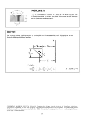 PROBLEM 5.62 
V π x A 
PROPRIETARY MATERIAL. © 2013 The McGraw-Hill Companies, Inc. All rights reserved. No part of this Manual may be displayed, 
reproduced or distributed in any form or by any means, without the prior written permission of the publisher, or used beyond the limited 
distribution to teachers and educators permitted by McGraw-Hill for their individual course preparation. If you are a student using this Manual, 
you are using it without permission. 
626 
A 34 
- in.-diameter hole is drilled in a piece of 1-in.-thick steel; the hole 
is then countersunk as shown. Determine the volume of steel removed 
during the countersinking process. 
SOLUTION 
The required volume can be generated by rotating the area shown about the y-axis. Applying the second 
theorem of Pappus-Guldinus, we have 
2 
3 1 1 1 1 1 
2 in. in. in. 
8 3 4 2 4 4 
π 
= 
      =  +    ×  × ×        
V = 0.0900 in3  
 