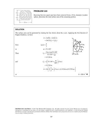 π π 
π 
= = Σ 
= + 
2 2 
2 (2 ) 
A XL xL 
x L x L 
= × ° 
5 in. sin 53.130 
53.130 
4.3136 in. 
x π 
° 
=  °×   °    
= 
    =    +  
PROPRIETARY MATERIAL. © 2013 The McGraw-Hill Companies, Inc. All rights reserved. No part of this Manual may be displayed, 
reproduced or distributed in any form or by any means, without the prior written permission of the publisher, or used beyond the limited 
distribution to teachers and educators permitted by McGraw-Hill for their individual course preparation. If you are a student using this Manual, 
you are using it without permission. 
627 
PROBLEM 5.63 
Knowing that two equal caps have been removed from a 10-in.-diameter wooden 
sphere, determine the total surface area of the remaining portion. 
SOLUTION 
The surface area can be generated by rotating the line shown about the y-axis. Applying the first theorem of 
Pappus-Guldinus, we have 
1 1 2 2 
Now 
4 
tan 
3 
α = 
or α = 53.130° 
Then 2 
180 
°× 
= 
and 2 2 53.130 (5 in.) 
180 
9.2729 in. 
3 
2 2 in. (3 in.) (4.3136 in.)(9.2729 in.) 
2 
L 
A 
π 
π 
    
or A = 308 in2  
 