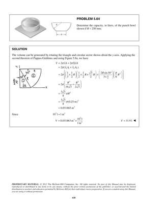 = = Σ 
= + 
π π 
π 
π π 
2 2 
2 ( ) 
V xA xA 
x A x A 
=  1    × 1 1 × 1 × 3 + 2 sin30 
°       ×         
  
=  +  
  
10 l 
V = × V = 31.9 l  
PROPRIETARY MATERIAL. © 2013 The McGraw-Hill Companies, Inc. All rights reserved. No part of this Manual may be displayed, 
reproduced or distributed in any form or by any means, without the prior written permission of the publisher, or used beyond the limited 
distribution to teachers and educators permitted by McGraw-Hill for their individual course preparation. If you are a student using this Manual, 
you are using it without permission. 
628 
PROBLEM 5.64 
Determine the capacity, in liters, of the punch bowl 
shown if R = 250 mm. 
SOLUTION 
The volume can be generated by rotating the triangle and circular sector shown about the y-axis. Applying the 
second theorem of Pappus-Guldinus and using Figure 5.8a, we have 
1 1 2 2 
2 
6 
3 3 
3 
3 
3 
2 
3 2 2 2 2 3 6 
2 
16 3 2 3 
3 3 
8 
3 3 
(0.25 m) 
8 
0.031883m 
R 
R R R R 
R R 
R 
π 
π 
π 
π 
= 
= 
= 
Since 103 l =1m3 
3 
3 
3 
0.031883m 
1m 
 