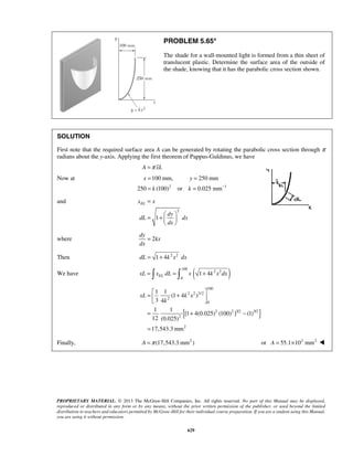 PROBLEM 5.65* 
The shade for a wall-mounted light is formed from a thin sheet of 
translucent plastic. Determine the surface area of the outside of 
the shade, knowing that it has the parabolic cross section shown. 
SOLUTION 
First note that the required surface area A can be generated by rotating the parabolic cross section through π 
radians about the y-axis. Applying the first theorem of Pappus-Guldinus, we have 
= = 
= = 
100 mm, 250 mm 
x y 
k k − 
dy 
1 4 EL xL =  x dL =  x + k x dx 
100 
=  + 2 2 3/2 
   
= + − 
= 
xL k x 
k 
PROPRIETARY MATERIAL. © 2013 The McGraw-Hill Companies, Inc. All rights reserved. No part of this Manual may be displayed, 
reproduced or distributed in any form or by any means, without the prior written permission of the publisher, or used beyond the limited 
distribution to teachers and educators permitted by McGraw-Hill for their individual course preparation. If you are a student using this Manual, 
you are using it without permission. 
629 
A =π xL 
Now at 
2 1 
250 (100) or 0.025 mm 
and 
2 
1 
xEL x 
dy 
dL dx 
dx 
= 
  = +  
  
where 2 
kx 
dx 
= 
Then dL = 1+ 4k 2x2 dx 
100 
We have ( 2 2 
) 0 
{ } 
2 
0 
2 2 3/2 3/2 
2 
2 
1 1 
(1 4 ) 
3 4 
1 1 
[1 4(0.025) (100) ] (1) 
12 (0.025) 
17,543.3mm 
Finally, A =π (17,543.3 mm2 ) or A = 55.1×103 mm2  
 