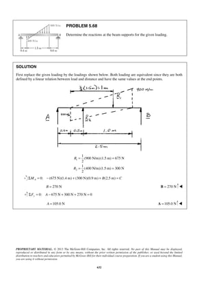 PROBLEM 5.68 
Determine the reactions at the beam supports for the given loading. 
SOLUTION 
First replace the given loading by the loadings shown below. Both loading are equivalent since they are both 
defined by a linear relation between load and distance and have the same values at the end points. 
PROPRIETARY MATERIAL. © 2013 The McGraw-Hill Companies, Inc. All rights reserved. No part of this Manual may be displayed, 
reproduced or distributed in any form or by any means, without the prior written permission of the publisher, or used beyond the limited 
distribution to teachers and educators permitted by McGraw-Hill for their individual course preparation. If you are a student using this Manual, 
you are using it without permission. 
632 
1 
2 
1 
(900 N/m) (1.5 m) 675 N 
2 
1 
(400 N/m)(1.5 m) 300 N 
2 
R 
R 
= = 
= = 
0: (675 N)(1.4 ΣMA = − m) + (300 N)(0.9 m) + B(2.5 m) = C 
B = 270 N B = 270 N  
0: 675 N 300 N 270 N 0 ΣFy = A − + + = 
A =105.0 N A =105.0 N  
 