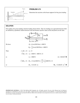 PROBLEM 5.72 
Determine the reactions at the beam supports for the given loading. 
SOLUTION 
First replace the given loading with the loading shown below. The two loadings are equivalent because both 
are defined by a parabolic relation between load and distance and the values at the end points are the same. 
Σ = + −   =   
PROPRIETARY MATERIAL. © 2013 The McGraw-Hill Companies, Inc. All rights reserved. No part of this Manual may be displayed, 
reproduced or distributed in any form or by any means, without the prior written permission of the publisher, or used beyond the limited 
distribution to teachers and educators permitted by McGraw-Hill for their individual course preparation. If you are a student using this Manual, 
you are using it without permission. 
636 
We have I 
II 
(6 m)(300 N/m) 1800 N 
2 
(6 m)(1200 N/m) 4800 N 
3 
R 
R 
= = 
= = 
Then ΣFx = 0: Ax = 0 
0: 1800 N 4800 N 0 ΣFy = Ay + − = 
or 3000 N Ay = A = 3.00 kN  
15 
0: (3 m)(1800 N) m (4800 N) 0 
4 MA MA 
  
or 12.6 kN m A M = ⋅ = 12.60 kN⋅m A M  
 