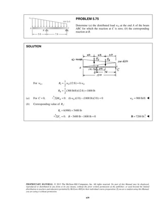 PROBLEM 5.75 
Determine (a) the distributed load wO at the end A of the beam 
ABC for which the reaction at C is zero, (b) the corresponding 
reaction at B. 
R wO wO 
PROPRIETARY MATERIAL. © 2013 The McGraw-Hill Companies, Inc. All rights reserved. No part of this Manual may be displayed, 
reproduced or distributed in any form or by any means, without the prior written permission of the publisher, or used beyond the limited 
distribution to teachers and educators permitted by McGraw-Hill for their individual course preparation. If you are a student using this Manual, 
you are using it without permission. 
639 
SOLUTION 
For , O w I 
II 
1 
(12 ft) 6 
2 
1 
(300 lb/ft)(12 ft) 1800 lb 
2 
R 
= = 
= = 
(a) For C = 0, 0: (6 )(1 ft) (1800 lb)(3 ft) 0 B O ΣM = w − = 900 lb/ft O w =  
(b) Corresponding value of RI : 
I R = 6(900) = 5400 lb 
Σ = 0: − 5400 lb −1800 lb = 0 Fy B B = 7200 lb  
 