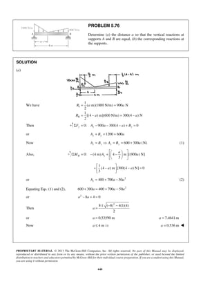 PROBLEM 5.76 
Determine (a) the distance a so that the vertical reactions at 
supports A and B are equal, (b) the corresponding reactions at 
the supports. 
= = 
= − = − 
 Σ = − +  − a 
    
M A a 
+  −  − =   
PROPRIETARY MATERIAL. © 2013 The McGraw-Hill Companies, Inc. All rights reserved. No part of this Manual may be displayed, 
reproduced or distributed in any form or by any means, without the prior written permission of the publisher, or used beyond the limited 
distribution to teachers and educators permitted by McGraw-Hill for their individual course preparation. If you are a student using this Manual, 
you are using it without permission. 
640 
SOLUTION 
(a) 
We have I 
II 
1 
( m)(1800 N/m) 900 N 
2 
1 
[(4 ) m](600 N/m) 300(4 ) N 
2 
R a a 
R a a 
Then ΣFy = 0: Ay − 900a − 300(4 − a) + By = 0 
or 1200 600 Ay + By = + a 
Now 600 300 (N) Ay = By  Ay = By = + a (1) 
Also, 0: (4 m) 4 m [(900 ) N] 
3 B y 
   
1 
(4 a ) m [300(4 a 
) N] 0 
3 
or 400 700 50 2 Ay = + a − a (2) 
Equating Eqs. (1) and (2), 600 + 300a = 400 + 700a − 50a2 
or a2 − 8a + 4 = 0 
Then 
8 ( 8)2 4(1)(4) 
2 
a 
± − − 
= 
or a = 0.53590 m a = 7.4641m 
Now a ≤ 4 m a = 0.536 m  
 
