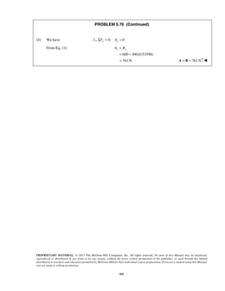 PROBLEM 5.76 (Continued) 
(b) We have ΣFx = 0: Ax = 0 
Ay = By 
= + 
= 761N A = B = 761N  
PROPRIETARY MATERIAL. © 2013 The McGraw-Hill Companies, Inc. All rights reserved. No part of this Manual may be displayed, 
reproduced or distributed in any form or by any means, without the prior written permission of the publisher, or used beyond the limited 
distribution to teachers and educators permitted by McGraw-Hill for their individual course preparation. If you are a student using this Manual, 
you are using it without permission. 
641 
From Eq. (1): 
600 300(0.53590) 
 