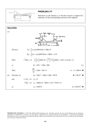 PROBLEM 5.77 
Determine (a) the distance a so that the reaction at support B is 
minimum, (b) the corresponding reactions at the supports. 
= = 
= − = − 
Σ = − a  −  + a 
 M   a   
− a + B 
= PROPRIETARY MATERIAL. © 2013 The McGraw-Hill Companies, Inc. All rights reserved. No part of this Manual may be displayed, 
reproduced or distributed in any form or by any means, without the prior written permission of the publisher, or used beyond the limited 
distribution to teachers and educators permitted by McGraw-Hill for their individual course preparation. If you are a student using this Manual, 
you are using it without permission. 
642 
SOLUTION 
(a) 
We have I 
II 
1 
( m)(1800 N/m) 900 N 
2 
1 
[(4 )m](600 N/m) 300(4 ) N 
2 
R a a 
R a a 
Then 
8 
0: m (900 N) m [300(4 )N] (4 m) 0 
3 3 A y 
    
or 50 2 100 800 By = a − a + (1) 
dBy 
Then 100 a 
100 0 da 
= − = or a =1.000 m  
(b) From Eq. (1): 50(1)2 100(1) 800 750 N By = − + = B = 750 N  
and 0: 0 x x ΣF = A = 
0: 900(1) N 300(4 1) N 750 N 0 ΣFy = Ay − − − + = 
or 1050 N Ay = A =1050 N  
 