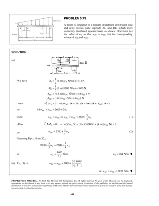 PROBLEM 5.79 
A beam is subjected to a linearly distributed downward load 
and rests on two wide supports BC and DE, which exert 
uniformly distributed upward loads as shown. Determine (a) 
the value of wA so that wBC = wDE, (b) the corresponding 
values of wBC and wDE. 
= ⋅ 
R w w 
= = 
= = 
= = 
R 
R w w 
R w w 
3 BC DE BC DE A w = w  w = w = + w (1) 
4 DE A w = + w (2) 
3 4 A A + w = + w 
11 A w = 764 N/m A w =  
= = +     
PROPRIETARY MATERIAL. © 2013 The McGraw-Hill Companies, Inc. All rights reserved. No part of this Manual may be displayed, 
reproduced or distributed in any form or by any means, without the prior written permission of the publisher, or used beyond the limited 
distribution to teachers and educators permitted by McGraw-Hill for their individual course preparation. If you are a student using this Manual, 
you are using it without permission. 
644 
SOLUTION 
(a) 
We have I 
II 
1 
(6 m)( N/m) (3 ) N 
2 
A A 
1 
(6 m)(1200 N/m) 3600 N 
2 
(0.8 m)( N/m) (0.8 ) N 
(1m) ( N/m) ( ) N 
BC BC BC 
DE DE DE 
Then 0: (ΣFy = 0.8wBC ) N − (3wA ) N − 3600 N + (wDE ) N = 0 
or 0.8 3600 3 BC DE A w + w = + w 
Now 
5 
2000 
Also, 0: (1m)(3 N) (3m)(3600 N) (4 m)( N) 0 G A DE ΣM = − w − + w = 
or 
3 
2700 
Equating Eqs. (1) and (2), 
5 3 
2000 2700 
or 
8400 
N/m 
(b) Eq. (1)  
5 8400 
2000 
3 11 wBC wDE 
  
or 3270 N/m BC DE w = w =  
 