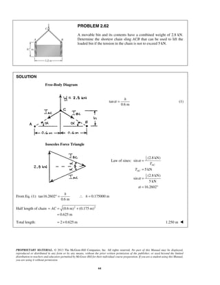 PROBLEM 2.62 
A movable bin and its contents have a combined weight of 2.8 kN. 
Determine the shortest chain sling ACB that can be used to lift the 
loaded bin if the tension in the chain is not to exceed 5 kN. 
α = h 
= 
AC 
= 
= 
= ° 
h 
° = ∴ h = 
= AC = + 
PROPRIETARY MATERIAL. © 2013 The McGraw-Hill Companies, Inc. All rights reserved. No part of this Manual may be displayed, 
reproduced or distributed in any form or by any means, without the prior written permission of the publisher, or used beyond the limited 
distribution to teachers and educators permitted by McGraw-Hill for their individual course preparation. If you are a student using this Manual, 
you are using it without permission. 
64 
SOLUTION 
Free-Body Diagram 
tan 
0.6 m 
(1) 
Isosceles Force Triangle 
Law of sines: 
1 
2 
1 
2 
(2.8 kN) 
sin 
5 kN 
(2.8 kN) 
sin 
5 kN 
16.2602 
AC 
T 
T 
α 
α 
α 
From Eq. (1): tan16.2602 0.175000 m 
0.6 m 
Half length of chain (0.6 m)2 (0.175 m)2 
0.625 m 
= 
Total length: = 2× 0.625 m 1.250 m  
 