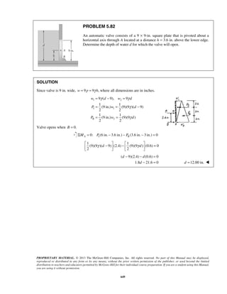 γ γ 
= − = 
= = − 
9 ( 9), 9 
1 1 
(9 in.) (9)(9 )( 9) 
2 2 
1 1 
(9 in.) (9)(9 ) 
2 2 
w d w d 
P w d 
P w d 
γ d γ d  −  −   =     
− − = 
d d 
− = 
d d =12.00 in.  
PROPRIETARY MATERIAL. © 2013 The McGraw-Hill Companies, Inc. All rights reserved. No part of this Manual may be displayed, 
reproduced or distributed in any form or by any means, without the prior written permission of the publisher, or used beyond the limited 
distribution to teachers and educators permitted by McGraw-Hill for their individual course preparation. If you are a student using this Manual, 
you are using it without permission. 
649 
PROBLEM 5.82 
An automatic valve consists of a 9 × 9-in. square plate that is pivoted about a 
horizontal axis through A located at a distance h = 3.6 in. above the lower edge. 
Determine the depth of water d for which the valve will open. 
SOLUTION 
Since valve is 9 in. wide, w = 9 p = 9γ h, where all dimensions are in inches. 
1 2 
I 1 
II 2 
γ 
γ 
= = 
Valve opens when B = 0. 
I II Σ = 0: (6 in.− 3.6 in.) − (3.6 in. − 3 in.) = 0 A M P P 
1 1 
(9)(9 )( 9) (2.4) (9)(9 ) (0.6) 0 
2 2 
( 9)(2.4) (0.6) 0 
1.8 21.6 0 
 