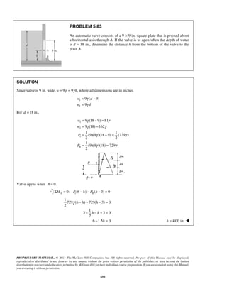 PROBLEM 5.83 
An automatic valve consists of a 9 × 9-in. square plate that is pivoted about 
a horizontal axis through A. If the valve is to open when the depth of water 
is d = 18 in., determine the distance h from the bottom of the valve to the 
pivot A. 
SOLUTION 
Since valve is 9 in. wide, w = 9 p = 9γ h, where all dimensions are in inches. 
= γ 
− 
= 
γ 
= − = 
= = 
= − = 
= = 
γ − h − h 
− = 
− h − h 
+ = 
− = h = 4.00 in.  
PROPRIETARY MATERIAL. © 2013 The McGraw-Hill Companies, Inc. All rights reserved. No part of this Manual may be displayed, 
reproduced or distributed in any form or by any means, without the prior written permission of the publisher, or used beyond the limited 
distribution to teachers and educators permitted by McGraw-Hill for their individual course preparation. If you are a student using this Manual, 
you are using it without permission. 
650 
1 
2 
9 ( 9) 
9 
w d 
w d 
For d =18 in., 
1 
2 
I 
II 
9 (18 9) 81 
9 (18) 162 
1 1 
(9)(9 )(18 9) (729 ) 
2 2 
1 
(9)(9 )(18) 729 
2 
w 
w 
P 
P 
γ γ 
γ γ 
γ γ 
γ γ 
Valve opens when B = 0. 
1 II Σ = 0: (6 − ) − ( − 3) = 0 A M P h P h 
1 
729 (6 ) 729( 3) 0 
2 
1 
3 3 0 
2 
6 1.5 h 
0 
 