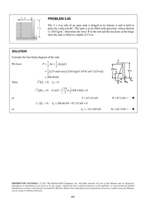 P = Ap = A ρ gd 
Σ = −   =   
PROPRIETARY MATERIAL. © 2013 The McGraw-Hill Companies, Inc. All rights reserved. No part of this Manual may be displayed, 
reproduced or distributed in any form or by any means, without the prior written permission of the publisher, or used beyond the limited 
distribution to teachers and educators permitted by McGraw-Hill for their individual course preparation. If you are a student using this Manual, 
you are using it without permission. 
652 
PROBLEM 5.85 
The 3 × 4-m side of an open tank is hinged at its bottom A and is held in 
place by a thin rod BC. The tank is to be filled with glycerine, whose density 
is 1263 kg/m3. Determine the force T in the rod and the reactions at the hinge 
after the tank is filled to a depth of 2.9 m. 
SOLUTION 
Consider the free-body diagram of the side. 
We have 
3 2 
1 1 
( ) 
2 2 
= 
1 
[(2.9 m)(4 m)] [(1263 kg/m )(9.81 m/s )(2.9 m)] 
2 
= 208.40 kN 
Then 0: 0 ΣFy = Ay = 
2.9 
0: (3 m) m (208.4 kN) 0 
3 MA T 
  
or T = 67.151 kN T = 67.2 kN  
0: 208.40 kN 67.151 kN 0 x x ΣF = A + − = 
or 141.249 kN x A = − A =141.2 kN  
 