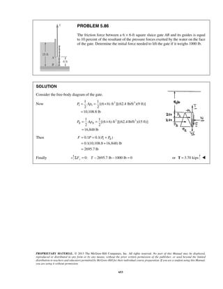 1 1 
P = Ap = × 
= 
1 1 
P = Ap = × 
= 
F = P = P + P 
= + 
= 
PROPRIETARY MATERIAL. © 2013 The McGraw-Hill Companies, Inc. All rights reserved. No part of this Manual may be displayed, 
reproduced or distributed in any form or by any means, without the prior written permission of the publisher, or used beyond the limited 
distribution to teachers and educators permitted by McGraw-Hill for their individual course preparation. If you are a student using this Manual, 
you are using it without permission. 
653 
PROBLEM 5.86 
The friction force between a 6 × 6-ft square sluice gate AB and its guides is equal 
to 10 percent of the resultant of the pressure forces exerted by the water on the face 
of the gate. Determine the initial force needed to lift the gate if it weighs 1000 lb. 
SOLUTION 
Consider the free-body diagram of the gate. 
Now 2 3 
I I 
[(6 6) ft ][(62.4 lb/ft )(9 ft)] 
2 2 
10,108.8 lb 
2 3 
II II 
[(6 6) ft ][(62.4 lb/ft )(15 ft)] 
2 2 
16,848 lb 
Then 0.1 0.1( I II ) 
0.1(10,108.8 16,848) lb 
2695.7 lb 
Finally 0: 2695.7 lb 1000 lb 0 ΣFy = T − − = or T = 3.70 kips  
 
