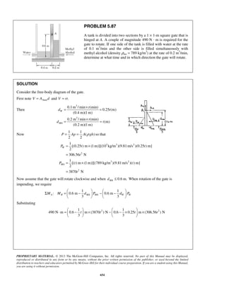 PROBLEM 5.87 
A tank is divided into two sections by a 1 × 1-m square gate that is 
hinged at A. A couple of magnitude 490 N · m is required for the 
gate to rotate. If one side of the tank is filled with water at the rate 
of 0.1 m3/min and the other side is filled simultaneously with 
methyl alcohol (density ρma = 789 kg/m3) at the rate of 0.2 m3/min, 
determine at what time and in which direction the gate will rotate. 
= 0.1m /min × (min) 
= 
= × = 
P = Ap = A ρ gh so that 
1 
[(0.25 ) m (1m)][(10 kg/m )(9.81m/s )(0.25 ) m] 
2 
306.56 N 
1 
[( ) m (1m)][(789 kg/m )(9.81m/s )( ) m] 
2 
3870 N 
= × 
= 
= × 
= 
P t t 
Σ =  −  −  −      
    MA MR dMA PMA dW PW 
⋅ =  −  × −  − ×  ×     
t t t t 
PROPRIETARY MATERIAL. © 2013 The McGraw-Hill Companies, Inc. All rights reserved. No part of this Manual may be displayed, 
reproduced or distributed in any form or by any means, without the prior written permission of the publisher, or used beyond the limited 
distribution to teachers and educators permitted by McGraw-Hill for their individual course preparation. If you are a student using this Manual, 
you are using it without permission. 
654 
SOLUTION 
Consider the free-body diagram of the gate. 
First note V = Abased and V = rt. 
Then 
3 
3 
0.25 (m) 
(0.4 m)(1m) 
0.2 m /min (min) 
(m) 
(0.2 m)(1m) 
W 
MA 
t 
d t 
t 
d t 
Now 
1 1 
( ) 
2 2 
3 3 2 
2 
3 2 
2 
W 
MA 
t 
P t t 
t 
Now assume that the gate will rotate clockwise and when ≤ 0.6 m. MA d When rotation of the gate is 
impending, we require 
1 1 
: 0.6 m 0.6 m 
3 3 
Substituting 
2 2 1 1 
490 N m 0.6 m (3870 ) N 0.6 0.25 m (306.56 ) N 
3 3 
    
 