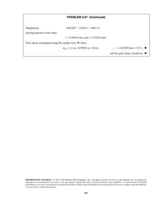 PROBLEM 5.87 (Continued) 
Simplifying 1264.45t3 − 2138.1t2 + 490 = 0 
Solving (positive roots only) 
t = 0.59451min and t =1.52411min 
Now check assumption using the smaller root. We have 
( ) m 0.59451m 0.6 m MA d = t =  ∴ t = 0.59451min = 35.7 s  
PROPRIETARY MATERIAL. © 2013 The McGraw-Hill Companies, Inc. All rights reserved. No part of this Manual may be displayed, 
reproduced or distributed in any form or by any means, without the prior written permission of the publisher, or used beyond the limited 
distribution to teachers and educators permitted by McGraw-Hill for their individual course preparation. If you are a student using this Manual, 
you are using it without permission. 
655 
and the gate rotates clockwise.  
 