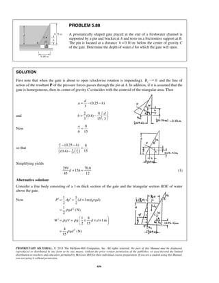 PROBLEM 5.88 
A prismatically shaped gate placed at the end of a freshwater channel is 
supported by a pin and bracket at A and rests on a frictionless support at B. 
The pin is located at a distance h = 0.10 m below the center of gravity C 
of the gate. Determine the depth of water d for which the gate will open. 
SOLUTION 
First note that when the gate is about to open (clockwise rotation is impending), By 0 and the line of 
action of the resultant P of the pressure forces passes through the pin at A. In addition, if it is assumed that the 
gate is homogeneous, then its center of gravity C coincides with the centroid of the triangular area. Then 
a = − − h 
(0.25 ) 
d 
b 
= −     
− − h 
(0.25 ) 8 
(0.4) 15 
d 
3 
2 8 
3 15 3 
d + h = (1) 
1 1 
′ = ′ = × 
P Ap d gd 
PROPRIETARY MATERIAL. © 2013 The McGraw-Hill Companies, Inc. All rights reserved. No part of this Manual may be displayed, 
reproduced or distributed in any form or by any means, without the prior written permission of the publisher, or used beyond the limited 
distribution to teachers and educators permitted by McGraw-Hill for their individual course preparation. If you are a student using this Manual, 
you are using it without permission. 
656 
3 
and 
2 8 
d 
(0.4) 
3 153 
  
Now 
8 
15 
a 
b 
= 
so that ( d 
) 
= 
− 
Simplifying yields 
289 70.6 
15 
45 12 
Alternative solution: 
Consider a free body consisting of a 1-m thick section of the gate and the triangular section BDE of water 
above the gate. 
Now 
2 
2 
( 1m)( ) 
2 2 
1 
(N) 
2 
1 8 
1m 
2 15 
4 
(N) 
15 
gd 
W gV g d d 
gd 
ρ 
ρ 
ρ ρ 
ρ 
= 
′ = =  × × ×    
  
= 
 