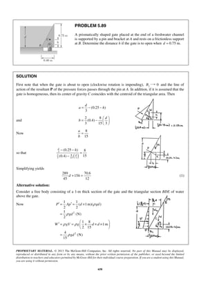 PROBLEM 5.89 
A prismatically shaped gate placed at the end of a freshwater channel 
is supported by a pin and bracket at A and rests on a frictionless support 
at B. Determine the distance h if the gate is to open when d = 0.75 m. 
SOLUTION 
First note that when the gate is about to open (clockwise rotation is impending), By 0 and the line of 
action of the resultant P of the pressure forces passes through the pin at A. In addition, if it is assumed that the 
gate is homogeneous, then its center of gravity C coincides with the centroid of the triangular area. Then 
a = − − h 
(0.25 ) 
d 
b 
= −     
− − h 
(0.25 ) 8 
(0.4) 15 
d 
3 
2 8 
3 15 3 
d + h = (1) 
1 1 
′ = ′ = × 
= 
P Ap d gd 
′ = =  × × ×    
PROPRIETARY MATERIAL. © 2013 The McGraw-Hill Companies, Inc. All rights reserved. No part of this Manual may be displayed, 
reproduced or distributed in any form or by any means, without the prior written permission of the publisher, or used beyond the limited 
distribution to teachers and educators permitted by McGraw-Hill for their individual course preparation. If you are a student using this Manual, 
you are using it without permission. 
658 
3 
and 
2 8 
d 
(0.4) 
3 153 
  
Now 
8 
15 
a 
b 
= 
so that ( d 
) 
= 
− 
Simplifying yields 
289 70.6 
15 
45 12 
Alternative solution: 
Consider a free body consisting of a 1-m thick section of the gate and the triangular section BDE of water 
above the gate. 
Now 
2 
2 
( 1m)( ) 
2 2 
1 
(N) 
2 
1 8 
1m 
2 15 
4 
(N) 
15 
gd 
W gV g d d 
gd 
ρ 
ρ 
ρ ρ 
ρ 
  
= 
 