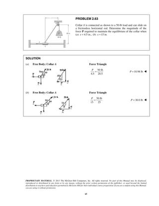 PROBLEM 2.63 
Collar A is connected as shown to a 50-lb load and can slide on 
a frictionless horizontal rod. Determine the magnitude of the 
force P required to maintain the equilibrium of the collar when 
(a) x = 4.5 in., (b) x =15 in. 
SOLUTION 
(a) Free Body: Collar A Force Triangle 
P = P = 10.98 lb  
P = P = 30.0 lb  
PROPRIETARY MATERIAL. © 2013 The McGraw-Hill Companies, Inc. All rights reserved. No part of this Manual may be displayed, 
reproduced or distributed in any form or by any means, without the prior written permission of the publisher, or used beyond the limited 
distribution to teachers and educators permitted by McGraw-Hill for their individual course preparation. If you are a student using this Manual, 
you are using it without permission. 
65 
50 lb 
4.5 20.5 
(b) Free Body: Collar A Force Triangle 
50 lb 
15 25 
 
 
