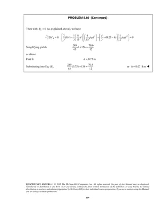 PROBLEM 5.89 (Continued) 
  Σ = −         −  d 
− −            =      
M d ρ gd h ρ gd 
d + h = 
+ h = or h = 0.0711m  
PROPRIETARY MATERIAL. © 2013 The McGraw-Hill Companies, Inc. All rights reserved. No part of this Manual may be displayed, 
reproduced or distributed in any form or by any means, without the prior written permission of the publisher, or used beyond the limited 
distribution to teachers and educators permitted by McGraw-Hill for their individual course preparation. If you are a student using this Manual, 
you are using it without permission. 
659 
Then with By = 0 (as explained above), we have 
2 2 2 1 8 4 1 
0: (0.4) (0.25 ) 0 
3 315 15 3 2 A 
Simplifying yields 
289 70.6 
15 
45 12 
as above. 
Find h: d = 0.75 m 
Substituting into Eq. (1), 
289 70.6 
(0.75) 15 
45 12 
 