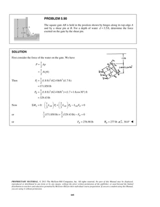 P Ap 
Σ =  1  +  2 
     
− = PROPRIETARY MATERIAL. © 2013 The McGraw-Hill Companies, Inc. All rights reserved. No part of this Manual may be displayed, 
reproduced or distributed in any form or by any means, without the prior written permission of the publisher, or used beyond the limited 
distribution to teachers and educators permitted by McGraw-Hill for their individual course preparation. If you are a student using this Manual, 
you are using it without permission. 
660 
PROBLEM 5.90 
The square gate AB is held in the position shown by hinges along its top edge A 
and by a shear pin at B. For a depth of water d = 3.5 ft, determine the force 
exerted on the gate by the shear pin. 
SOLUTION 
First consider the force of the water on the gate. We have 
1 
2 
1 
( ) 
2 
A γ h 
= 
= 
Then 2 3 
I 
2 3 
II 
1 
(1.8 ft) (62.4 lb/ft )(1.7 ft) 
2 
171.850 lb 
1 
(1.8 ft) (62.4 lb/ft ) (1.7 1.8cos30 ) ft 
2 
329.43 lb 
P 
P 
= 
= 
= × + ° 
= 
Now I II 
0: 0 
3 3 MA LAB P LAB P LABFB 
    
or 
1 2 
(171.850 lb) (329.43 lb) 0 
3 3 B + − F = 
or 276.90 lb B F = 277 lb B F = 30.0°  
 