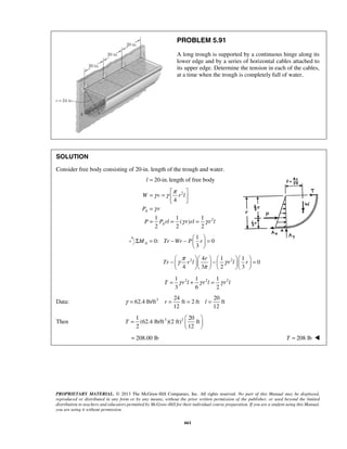 PROBLEM 5.91 
A long trough is supported by a continuous hinge along its 
lower edge and by a series of horizontal cables attached to 
its upper edge. Determine the tension in each of the cables, 
at a time when the trough is completely full of water. 
SOLUTION 
Consider free body consisting of 20-in. length of the trough and water. 
l = 20-in. length of free body 
γ γ π 
γ 
= =     
= 
= = = 
W v rl 
P r 
P Prl rrl rl 
Σ = − −   =   
γ π γ 
−   r 
    −       
=       
Tr r l r l r 
π 
γ = r = = l = 
T 
=     
PROPRIETARY MATERIAL. © 2013 The McGraw-Hill Companies, Inc. All rights reserved. No part of this Manual may be displayed, 
reproduced or distributed in any form or by any means, without the prior written permission of the publisher, or used beyond the limited 
distribution to teachers and educators permitted by McGraw-Hill for their individual course preparation. If you are a student using this Manual, 
you are using it without permission. 
661 
2 
2 
4 
1 1 1 
( ) 
2 2 2 
A 
A 
γ γ 
1 
0: 0 
3 MA Tr Wr P r 
  
2 2 4 1 1 
0 
4 3 2 3 
2 2 2 1 1 1 
3 6 2 
T = γ r l + γ r l = γ r l 
Data: 3 24 20 
62.4 lb/ft ft 2 ft ft 
12 12 
Then 3 2 1 20 
(62.4 lb/ft )(2 ft) ft 
2 12 
  
= 208.00 lb T = 208 lb  
 