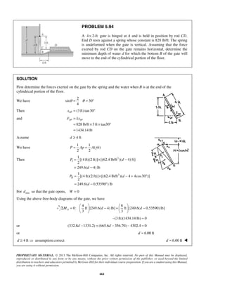 PROBLEM 5.94 
A 4 × 2-ft gate is hinged at A and is held in position by rod CD. 
End D rests against a spring whose constant is 828 lb/ft. The spring 
is undeformed when the gate is vertical. Assuming that the force 
exerted by rod CD on the gate remains horizontal, determine the 
minimum depth of water d for which the bottom B of the gate will 
move to the end of the cylindrical portion of the floor. 
SOLUTION 
First determine the forces exerted on the gate by the spring and the water when B is at the end of the 
cylindrical portion of the floor. 
θ = θ = ° 
FSP = kxSP 
= × × 
= 
P = Ap = A γ h 
= × − 
= − 
= × − + ° 
= − ° 
Σ =   − +   −     
PROPRIETARY MATERIAL. © 2013 The McGraw-Hill Companies, Inc. All rights reserved. No part of this Manual may be displayed, 
reproduced or distributed in any form or by any means, without the prior written permission of the publisher, or used beyond the limited 
distribution to teachers and educators permitted by McGraw-Hill for their individual course preparation. If you are a student using this Manual, 
you are using it without permission. 
664 
We have 
2 
sin 30 
4 
Then (3 ft) tan 30 SP x = ° 
and 
828 lb/ft 3 ft tan30° 
1434.14 lb 
Assume d ≥ 4 ft 
We have 
1 1 
( ) 
2 2 
Then 3 
I 
1 
[(4 ft)(2 ft)] [(62.4 lb/ft )( 4) ft] 
2 
249.6( 4) lb 
P d 
d 
3 
II 
1 
[(4 ft)(2 ft)] [(62.4 lb/ft )( 4 4cos30 )] 
2 
249.6( 0.53590 ) lb 
P d 
d 
For dmin so that the gate opens, W = 0 
Using the above free-body diagrams of the gate, we have 
4 8 
0: ft [249.6( 4) lb] ft [249.6( 0.53590) lb] 
3 3 MA d d 
    
−(3 ft)(1434.14 lb) = 0 
or (332.8d −1331.2) + (665.6d − 356.70) − 4302.4 = 0 
or d = 6.00 ft 
d ≥ 4 ft  assumption correct d = 6.00 ft  
 