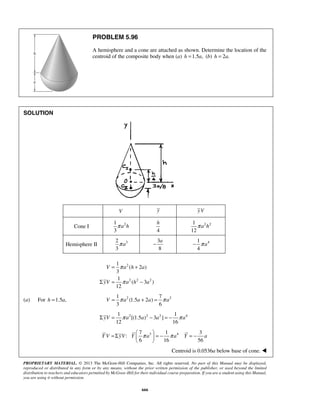 h 
= π 
+ 
V a h a 
Σ = − 
V = π a a + a = π a 
ΣyV = π a a − a = − π a 
=Σ  π  = − π = − 
Y V yV Y a a Y a 
PROPRIETARY MATERIAL. © 2013 The McGraw-Hill Companies, Inc. All rights reserved. No part of this Manual may be displayed, 
reproduced or distributed in any form or by any means, without the prior written permission of the publisher, or used beyond the limited 
distribution to teachers and educators permitted by McGraw-Hill for their individual course preparation. If you are a student using this Manual, 
you are using it without permission. 
666 
PROBLEM 5.96 
A hemisphere and a cone are attached as shown. Determine the location of the 
centroid of the composite body when (a) h =1.5a, (b) h = 2a. 
SOLUTION 
V y yV 
Cone I 1 2 
3 
π a h 
4 
1 
πa 2 h 
2 12 
Hemisphere II 2 3 
3 
π a 
3 
8 
− a 
4 1 
4 
− π a 
2 
2 2 2 
1 
( 2 ) 
3 
1 
( 3 ) 
12 
π 
yV a h a 
1 7 
(a) For h =1.5a, 2 (1.5 2 ) 
2 3 6 
2 2 2 4 1 1 
[(1.5 ) 3 ] 
12 16 
3 4 7 1 3 
: 
6 16 56 
  
Centroid is 0.0536a below base of cone.  
 