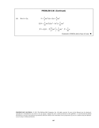 PROBLEM 5.96 (Continued) 
(b) For h = 2a, 2 3 1 4 
V = π a (2 a + 2 a ) 
= π a 
3 3 
2 2 2 4 1 1 
ΣyV = π a [(2 a ) − 3 a ] 
= π a 
12 12 
= Σ  π  = π = 
3 4 4 1 1 
Y V yV Y a a Y a 
PROPRIETARY MATERIAL. © 2013 The McGraw-Hill Companies, Inc. All rights reserved. No part of this Manual may be displayed, 
reproduced or distributed in any form or by any means, without the prior written permission of the publisher, or used beyond the limited 
distribution to teachers and educators permitted by McGraw-Hill for their individual course preparation. If you are a student using this Manual, 
you are using it without permission. 
667 
: 
3 12 16 
  
Centroid is 0.0625a above base of cone.  
 