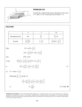 PROBLEM 5.97 
Consider the composite body shown. Determine (a) the value 
of x when h = L/2, (b) the ratio h/L for which x = L. 
  
  
  
 +    
  
Σ =  +    
1 
6 
V ab L h 
  
Σ = 1    xV ab  L + h  L + 1 
h 
 
       +  =  + +  
     
X ab L h ab L hL h 
    + h   =  + h + h 
     
X L 
h = L 
          +   =  +   +    
         
X L 
PROPRIETARY MATERIAL. © 2013 The McGraw-Hill Companies, Inc. All rights reserved. No part of this Manual may be displayed, 
reproduced or distributed in any form or by any means, without the prior written permission of the publisher, or used beyond the limited 
distribution to teachers and educators permitted by McGraw-Hill for their individual course preparation. If you are a student using this Manual, 
you are using it without permission. 
668 
SOLUTION 
V x xV 
Rectangular prism Lab 
1 
2 
L 2 1 
2 
L ab 
Pyramid 
1 
b 
3 2 
a h 
1 
4 
L + h 
1 1 
6 4 
abh L h 
Then 
2 
3 
6 4 
   
Now X ΣV = ΣxV 
1 1 1 
so that 3 
2 2 6 6 4 
or 
2 
2 
1 1 1 
1 3 
6 6 4 
L L L 
(1) 
(a) X = ? when 
1 
. 
2 
Substituting 
1 
into Eq. (1), 
2 
h 
L 
= 
2 1 1 1 1 1 1 
1 3 
6 2 6 2 4 2 
or 
57 
104 
X = L X = 0.548L  
 
