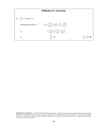PROBLEM 5.97 (Continued) 
h 
L 
= when X = L. 
    + h   =  + h + h 
     
L L 
h h h 
L L L 
+ = + + 
h 
L 
PROPRIETARY MATERIAL. © 2013 The McGraw-Hill Companies, Inc. All rights reserved. No part of this Manual may be displayed, 
reproduced or distributed in any form or by any means, without the prior written permission of the publisher, or used beyond the limited 
distribution to teachers and educators permitted by McGraw-Hill for their individual course preparation. If you are a student using this Manual, 
you are using it without permission. 
669 
(b) ? 
Substituting into Eq. (1), 
2 
2 
1 1 1 
1 3 
6 6 4 
L L L 
or 
2 
2 
1 1 1 1 
1 
6 2 6 24 
or 
2 
2 12 
h 
L 
= 2 3 
=  
 