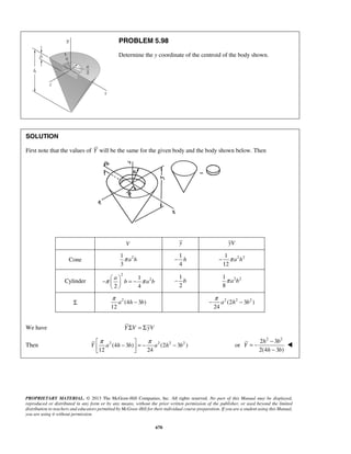 PROBLEM 5.98 
Determine the y coordinate of the centroid of the body shown. 
− − 1 
h π a 2 h 
2 − b 2 2 1 
− π  a 
   
b = − π a b π − − π 2 (2 2 − 
3 2 ) 
π −  = − π −   
Y a h b a h b 
= − − 
− 
PROPRIETARY MATERIAL. © 2013 The McGraw-Hill Companies, Inc. All rights reserved. No part of this Manual may be displayed, 
reproduced or distributed in any form or by any means, without the prior written permission of the publisher, or used beyond the limited 
distribution to teachers and educators permitted by McGraw-Hill for their individual course preparation. If you are a student using this Manual, 
you are using it without permission. 
670 
SOLUTION 
First note that the values of Y will be the same for the given body and the body shown below. Then 
V y yV 
Cone 1 2 
3 
π a h 
1 
4 
12 
Cylinder 
2 
1 2 
2 4 
  
1 
2 
8 
π a b 
Σ 2 (4 3 ) 
12 
a h b 
24 
a h b 
We have Y ΣV = ΣyV 
Then 2 (4 3 ) 2 (2 2 3 2 ) 
12 24 
or 
2 h 2 3 b 
2 
2(4 3 ) 
Y 
h b 
 
 
