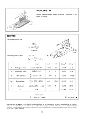 PROBLEM 5.100 
For the machine element shown, locate the y coordinate of the 
center of gravity. 
= 
= + = 
−π = 1.470 2 –3.607 –4.908 
π = –0.375 –7.85 –1.767 36.99 
Y V yV 
PROPRIETARY MATERIAL. © 2013 The McGraw-Hill Companies, Inc. All rights reserved. No part of this Manual may be displayed, 
reproduced or distributed in any form or by any means, without the prior written permission of the publisher, or used beyond the limited 
distribution to teachers and educators permitted by McGraw-Hill for their individual course preparation. If you are a student using this Manual, 
you are using it without permission. 
672 
SOLUTION 
For half-cylindrical hole, 
III 
1.25 in. 
4(1.25) 
2 
3 
1.470 in. 
r 
y 
π 
= 
= − 
= 
For half-cylindrical plate, 
IV 
2 in. 
4(2) 
7 7.85 in. 
3π 
r 
z 
V, in3 y, in. z , in. yV, in4 zV, in4 
I Rectangular plate (7)(4)(0.75) = 21.0 –0.375 3.5 –7.875 73.50 
II Rectangular plate (4)(2)(1) = 8.0 1.0 2 8.000 16.00 
III –(Half cylinder) (1.25)2 (1) 2.454 
2 
IV Half cylinder (2)2 (0.75) 4.712 
2 
V –(Cylinder) −π (1.25)2 (0.75) = −3.682 –0.375 7 1.381 –25.77 
Σ 27.58 –3.868 95.81 
(27.58 in3 ) 3.868 in4 
Y 
Σ =Σ 
= − Y = −0.1403 in.  
 