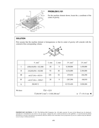 PROBLEM 5.101 
For the machine element shown, locate the y coordinate of the 
center of gravity. 
SOLUTION 
First assume that the machine element is homogeneous so that its center of gravity will coincide with the 
centroid of the corresponding volume. 
V, mm3 x, mm y, mm xV, mm4 yV, mm4 
I (100)(18)(90) =162,000 50 9 8,100,000 1,458,000 
II (16)(60)(50) = 48,000 92 48 4,416,000 2,304,000 
III π (12)2 (10) = 4523.9 105 54 475,010 244,290 
IV −π (13)2 (18) = −9556.7 28 9 –267,590 –86,010 
Σ 204,967.2 12,723,420 3,920,280 
PROPRIETARY MATERIAL. © 2013 The McGraw-Hill Companies, Inc. All rights reserved. No part of this Manual may be displayed, 
reproduced or distributed in any form or by any means, without the prior written permission of the publisher, or used beyond the limited 
distribution to teachers and educators permitted by McGraw-Hill for their individual course preparation. If you are a student using this Manual, 
you are using it without permission. 
673 
We have Y ΣV = ΣyV 
Y (204,967.2 mm3 ) = 3,920,280 mm4 or Y =19.13 mm  
 