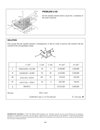 PROBLEM 5.102 
For the machine element shown, locate the x coordinate of 
the center of gravity. 
SOLUTION 
First assume that the machine element is homogeneous so that its center of gravity will coincide with the 
centroid of the corresponding volume. 
V, mm3 x, mm y, mm xV, mm4 yV, mm4 
I (100)(18)(90) =162,000 50 9 8,100,000 1,458,000 
II (16)(60)(50) = 48,000 92 48 4,416,000 2,304,000 
III π (12)2 (10) = 4523.9 105 54 475,010 244,290 
IV −π (13)2 (18) = −9556.7 28 9 –267,590 –86,010 
Σ 204,967.2 12,723,420 3,920,280 
We have XΣV = ΣxV 
X (204,967.2 mm3 ) =12,723,420 mm4 X = 62.1mm  
PROPRIETARY MATERIAL. © 2013 The McGraw-Hill Companies, Inc. All rights reserved. No part of this Manual may be displayed, 
reproduced or distributed in any form or by any means, without the prior written permission of the publisher, or used beyond the limited 
distribution to teachers and educators permitted by McGraw-Hill for their individual course preparation. If you are a student using this Manual, 
you are using it without permission. 
674 
 