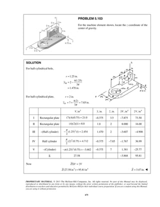 PROBLEM 5.103 
For the machine element shown, locate the z coordinate of the 
center of gravity. 
= 
= + = 
−π = 1.470 2 –3.607 –4.908 
π = –0.375 –7.85 –1.767 36.99 
PROPRIETARY MATERIAL. © 2013 The McGraw-Hill Companies, Inc. All rights reserved. No part of this Manual may be displayed, 
reproduced or distributed in any form or by any means, without the prior written permission of the publisher, or used beyond the limited 
distribution to teachers and educators permitted by McGraw-Hill for their individual course preparation. If you are a student using this Manual, 
you are using it without permission. 
675 
SOLUTION 
For half-cylindrical hole, 
III 
1.25 in. 
4(1.25) 
2 
3 
1.470 in. 
r 
y 
π 
= 
= − 
= 
For half-cylindrical plate, 
IV 
2 in. 
4(2) 
7 7.85 in. 
3π 
r 
z 
V, in3 y, in. z , in. yV, in4 zV, in4 
I Rectangular plate (7)(4)(0.75) = 21.0 –0.375 3.5 –7.875 73.50 
II Rectangular plate (4)(2)(1) = 8.0 1.0 2 8.000 16.00 
III –(Half cylinder) (1.25)2 (1) 2.454 
2 
IV Half cylinder (2)2 (0.75) 4.712 
2 
V –(Cylinder) −π (1.25)2 (0.75) = −3.682 –0.375 7 1.381 –25.77 
Σ 27.58 –3.868 95.81 
Now ZΣV = zV 
Z(27.58 in3 ) = 95.81in4 Z = 3.47 in.  
 
