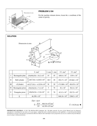 PROBLEM 5.104 
For the machine element shown, locate the x coordinate of the 
center of gravity. 
π = × 46.5 20 292.17 × 103 125.664 × 103 
= × 13 78 42.12 × 103 252.72 × 103 
X V xV 
PROPRIETARY MATERIAL. © 2013 The McGraw-Hill Companies, Inc. All rights reserved. No part of this Manual may be displayed, 
reproduced or distributed in any form or by any means, without the prior written permission of the publisher, or used beyond the limited 
distribution to teachers and educators permitted by McGraw-Hill for their individual course preparation. If you are a student using this Manual, 
you are using it without permission. 
676 
SOLUTION 
V, mm3 x, mm z , mm xV, mm4 zV, mm4 
I Rectangular plate (10)(90)(38) = 34.2×103 19 45 649.8 × 103 1539 × 103 
II Half cylinder (20)2 (10) 6.2832 103 
2 
III –(Cylinder) −π (12)2 (10) = −4.5239×103 38 20 −171.908 × 103 −90.478 × 103 
IV Rectangular prism (30)(10)(24) = 7.2×103 5 78 36 × 103 561.6 × 103 
V Triangular prism 3 1 
(30)(9)(24) 3.24 10 
2 
Σ 46.399 × 103 848.18 × 103 2388.5 × 103 
3 4 
3 3 
848.18 10 mm 
46.399 10 mm 
Σ =Σ 
= Σ xV 
= × 
Σ × 
X 
V 
X =18.28 mm  
Dimensions in mm 
 