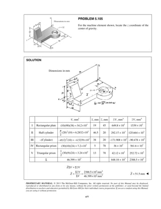 PROBLEM 5.105 
For the machine element shown, locate the z coordinate of the 
center of gravity. 
π = × 46.5 20 292.17 × 103 125.664 × 103 
= × 13 78 42.12 × 103 252.72 × 103 
Z V zV 
PROPRIETARY MATERIAL. © 2013 The McGraw-Hill Companies, Inc. All rights reserved. No part of this Manual may be displayed, 
reproduced or distributed in any form or by any means, without the prior written permission of the publisher, or used beyond the limited 
distribution to teachers and educators permitted by McGraw-Hill for their individual course preparation. If you are a student using this Manual, 
you are using it without permission. 
677 
SOLUTION 
V, mm3 x, mm z , mm xV, mm4 zV, mm4 
I Rectangular plate (10)(90)(38) = 34.2×103 19 45 649.8 × 103 1539 × 103 
II Half cylinder (20)2 (10) 6.2832 103 
2 
III –(Cylinder) −π (12)2 (10) = −4.5239×103 38 20 −171.908 × 103 −90.478 × 103 
IV Rectangular prism (30)(10)(24) = 7.2×103 5 78 36 × 103 561.6 × 103 
V Triangular prism 1 3 
(30)(9)(24) 3.24 10 
2 
Σ 46.399 × 103 848.18 × 103 2388.5 × 103 
3 4 
3 3 
2388.5 10 mm 
46.399 10 mm 
Σ =Σ 
= Σ zV 
= × 
Σ × 
Z 
V 
Z = 51.5 mm  
Dimensions in mm 
 