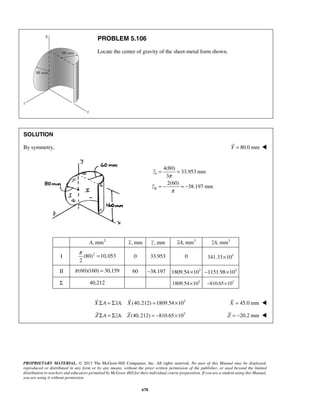 PROBLEM 5.106 
Locate the center of gravity of the sheet-metal form shown. 
= = 
= − = − 
π = 0 33.953 0 3 341.33×10 
PROPRIETARY MATERIAL. © 2013 The McGraw-Hill Companies, Inc. All rights reserved. No part of this Manual may be displayed, 
reproduced or distributed in any form or by any means, without the prior written permission of the publisher, or used beyond the limited 
distribution to teachers and educators permitted by McGraw-Hill for their individual course preparation. If you are a student using this Manual, 
you are using it without permission. 
678 
SOLUTION 
By symmetry, Y = 80.0 mm  
I 
II 
4(80) 
33.953 mm 
3 
2(60) 
38.197 mm 
π 
π 
z 
z 
A, mm2 x, mm z , mm xA, mm3 zA, mm3 
I (80)2 10,053 
2 
II π (60)(160) = 30,159 60 −38.197 1809.54×103 −1151.98×103 
Σ 40,212 1809.54×103 −810.65×103 
X ΣA = ΣxA: X (40,212) =1809.54×103 X = 45.0 mm  
Z ΣA = ΣzA: Z(40,212) = −810.65×103 Z = −20.2 mm  
 