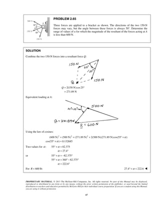 PROBLEM 2.65 
Three forces are applied to a bracket as shown. The directions of the two 150-N 
forces may vary, but the angle between these forces is always 50°. Determine the 
range of values of α for which the magnitude of the resultant of the forces acting at A 
is less than 600 N. 
SOLUTION 
Combine the two 150-N forces into a resultant force Q: 
Q= ° 
= 
° + = − ° 
° + = °− ° 
PROPRIETARY MATERIAL. © 2013 The McGraw-Hill Companies, Inc. All rights reserved. No part of this Manual may be displayed, 
reproduced or distributed in any form or by any means, without the prior written permission of the publisher, or used beyond the limited 
distribution to teachers and educators permitted by McGraw-Hill for their individual course preparation. If you are a student using this Manual, 
you are using it without permission. 
67 
2(150 N) cos25 
271.89 N 
Equivalent loading at A: 
Using the law of cosines: 
(600 N)2 (500 N)2 (271.89 N)2 2(500 N)(271.89 N) cos(55 ) 
cos(55 ) 0.132685 
α 
α 
= + + ° + 
° + = 
Two values for α : 55 82.375 
27.4 
α 
α 
° + = 
= ° 
or 55 82.375 
55 360 82.375 
222.6 
α 
α 
α 
= ° 
For R  600 lb: 27.4° α  222.6  
 