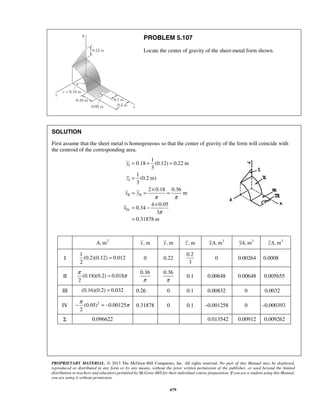 PROBLEM 5.107 
Locate the center of gravity of the sheet-metal form shown. 
SOLUTION 
First assume that the sheet metal is homogeneous so that the center of gravity of the form will coincide with 
the centroid of the corresponding area. 
= + = 
π = π 
−π = − π 0.31878 0 0.1 –0.001258 0 –0.000393 
PROPRIETARY MATERIAL. © 2013 The McGraw-Hill Companies, Inc. All rights reserved. No part of this Manual may be displayed, 
reproduced or distributed in any form or by any means, without the prior written permission of the publisher, or used beyond the limited 
distribution to teachers and educators permitted by McGraw-Hill for their individual course preparation. If you are a student using this Manual, 
you are using it without permission. 
679 
I 
I 
II II 
IV 
1 
0.18 (0.12) 0.22 m 
3 
1 
(0.2 m) 
3 
2 0.18 0.36 
m 
4 0.05 
0.34 
3 
0.31878 m 
y 
z 
x y 
x 
π π 
π 
= 
= = × = 
= − × 
= 
A, m2 x, m y, m z , m xA, m3 yA, m3 zA, m3 
I 
1 
(0.2)(0.12) 0.012 
2 
= 0 0.22 
0.2 
3 
0 0.00264 0.0008 
II (0.18)(0.2) 0.018 
2 
0.36 
π 
0.36 
π 
0.1 0.00648 0.00648 0.005655 
III (0.16)(0.2) = 0.032 0.26 0 0.1 0.00832 0 0.0032 
IV (0.05)2 0.00125 
2 
Σ 0.096622 0.013542 0.00912 0.009262 
 