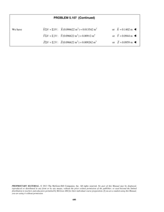 PROBLEM 5.107 (Continued) 
We have XΣV = ΣxV : X (0.096622 m2 ) = 0.013542 m3 or X = 0.1402 m  
Y ΣV = Σ yV : Y (0.096622 m2 ) = 0.00912 m3 or Y = 0.0944 m  
ZΣV = ΣzV : Z (0.096622 m2 ) = 0.009262 m3 or Z = 0.0959 m  
PROPRIETARY MATERIAL. © 2013 The McGraw-Hill Companies, Inc. All rights reserved. No part of this Manual may be displayed, 
reproduced or distributed in any form or by any means, without the prior written permission of the publisher, or used beyond the limited 
distribution to teachers and educators permitted by McGraw-Hill for their individual course preparation. If you are a student using this Manual, 
you are using it without permission. 
680 
 