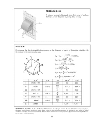 PROBLEM 5.108 
A window awning is fabricated from sheet metal of uniform 
thickness. Locate the center of gravity of the awning. 
SOLUTION 
First, assume that the sheet metal is homogeneous so that the center of gravity of the awning coincides with 
the centroid of the corresponding area. 
= = + = 
= = = 
= + = 
= = 
= = = 
= = 
y y 
z z 
PROPRIETARY MATERIAL. © 2013 The McGraw-Hill Companies, Inc. All rights reserved. No part of this Manual may be displayed, 
reproduced or distributed in any form or by any means, without the prior written permission of the publisher, or used beyond the limited 
distribution to teachers and educators permitted by McGraw-Hill for their individual course preparation. If you are a student using this Manual, 
you are using it without permission. 
681 
II VI 
II VI 
IV 
IV 
2 2 
II VI 
2 
IV 
(4)(25) 
4 14.6103 in. 
3 
(4)(25) 100 
in. 
3 3 
(2)(25) 
4 19.9155 in. 
(2)(25) 50 
in. 
(25) 490.87 in 
4 
(25)(34) 1335.18 in 
2 
y 
z 
A A 
A 
π 
π π 
π 
π π 
π 
π 
A, in2 y, in. z , in. yA, in3 zA, in3 
I (4)(25) =100 2 12.5 200 1250 
II 490.87 14.6103 
100 
3π 
7171.8 5208.3 
III (4)(34) =136 2 25 272 3400 
IV 1335.18 19.9155 
50 
π 
26,591 21,250 
V (4)(25) =100 2 12.5 200 1250 
VI 490.87 14.6103 
100 
3π 
7171.8 5208.3 
Σ 2652.9 41,607 37,567 
 
