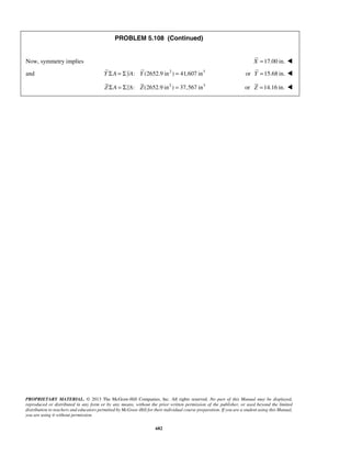 PROBLEM 5.108 (Continued) 
Now, symmetry implies X =17.00 in.  
and Y ΣA = ΣyA: Y (2652.9 in2 ) = 41,607 in3 or Y =15.68 in.  
Z ΣA = ΣzA: Z(2652.9 in2 ) = 37,567 in3 or Z =14.16 in.  
PROPRIETARY MATERIAL. © 2013 The McGraw-Hill Companies, Inc. All rights reserved. No part of this Manual may be displayed, 
reproduced or distributed in any form or by any means, without the prior written permission of the publisher, or used beyond the limited 
distribution to teachers and educators permitted by McGraw-Hill for their individual course preparation. If you are a student using this Manual, 
you are using it without permission. 
682 
 