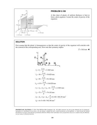 PROBLEM 5.109 
A thin sheet of plastic of uniform thickness is bent to 
form a desk organizer. Locate the center of gravity of the 
organizer. 
SOLUTION 
First assume that the plastic is homogeneous so that the center of gravity of the organizer will coincide with 
the centroid of the corresponding area. Now note that symmetry implies 
= − × = 
= + × = 
= − × = 
= + × = 
= = = = − × = 
= + × = 
= = = = × × = 
= × × = 
PROPRIETARY MATERIAL. © 2013 The McGraw-Hill Companies, Inc. All rights reserved. No part of this Manual may be displayed, 
reproduced or distributed in any form or by any means, without the prior written permission of the publisher, or used beyond the limited 
distribution to teachers and educators permitted by McGraw-Hill for their individual course preparation. If you are a student using this Manual, 
you are using it without permission. 
683 
Z = 30.0 mm  
2 
4 
8 
10 
2 4 8 10 
6 
2 
2 4 8 10 
2 
6 
2 6 
6 2.1803mm 
2 6 
36 39.820 mm 
2 6 
58 54.180 mm 
2 6 
133 136.820 mm 
2 6 
6 2.1803 mm 
2 5 
75 78.183mm 
6 60 565.49mm 
2 
5 60 942.48mm 
x 
x 
x 
x 
y y y y 
y 
A A A A 
A 
π 
π 
π 
π 
π 
π 
π 
π 
 