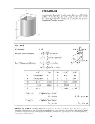 PROBLEM 5.110 
A wastebasket, designed to fit in the corner of a room, is 16 in. high 
and has a base in the shape of a quarter circle of radius 10 in. Locate 
the center of gravity of the wastebasket, knowing that it is made of 
sheet metal of uniform thickness. 
r 
= = = 
π π 
π π 
= = = 
)4 r 
4(104.2441in. 
3 3 
= = = 
π π 
π π 
= = = 
PROPRIETARY MATERIAL. © 2013 The McGraw-Hill Companies, Inc. All rights reserved. No part of this Manual may be displayed, 
reproduced or distributed in any form or by any means, without the prior written permission of the publisher, or used beyond the limited 
distribution to teachers and educators permitted by McGraw-Hill for their individual course preparation. If you are a student using this Manual, 
you are using it without permission. 
685 
SOLUTION 
By symmetry, X = Z 
For III (Cylindrical surface), 
2 
2 2(10) 
6.3662 in. 
(10)(16) 251.33 in 
2 2 
x 
A rh 
For IV (Quarter-circle bottom), 
2 2 2 
(10) 78.540 in 
4 4 
x 
A r 
A, in2 x, in. x, in. xA, in3 yA, in3 
I (10)(16) =160 5 8 800 1280 
II (10)(16) =160 0 8 0 1280 
III 251.33 6.3662 8 1600.0 2010.6 
IV 78.540 4.2441 0 333.33 0 
Σ 649.87 2733.3 4570.6 
X ΣA = ΣxA: X (649.87 in2 ) = 2733.3 in3 
X = 4.2059 in. X = Z = 4.21in.  
Y ΣA = ΣyA: Y (649.87 in2 ) = 4570.6 in3 
Y = 7.0331in. Y = 7.03 in.  
 