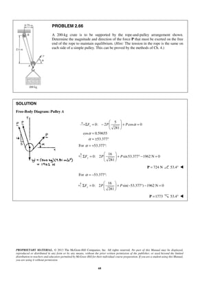PROBLEM 2.66 
A 200-kg crate is to be supported by the rope-and-pulley arrangement shown. 
Determine the magnitude and direction of the force P that must be exerted on the free 
end of the rope to maintain equilibrium. (Hint: The tension in the rope is the same on 
each side of a simple pulley. This can be proved by the methods of Ch. 4.) 
xF P P α 
α 
α 
  
Σ =   + ° − = 
  
Σ =   + − ° − = 
PROPRIETARY MATERIAL. © 2013 The McGraw-Hill Companies, Inc. All rights reserved. No part of this Manual may be displayed, 
reproduced or distributed in any form or by any means, without the prior written permission of the publisher, or used beyond the limited 
distribution to teachers and educators permitted by McGraw-Hill for their individual course preparation. If you are a student using this Manual, 
you are using it without permission. 
68 
SOLUTION 
Free-Body Diagram: Pulley A 
5 
0: 2 cos 0 
281 
cos 0.59655 
53.377 
  
Σ = −   + = 
  
= 
= ± ° 
For α = +53.377°: 
16 
0: 2 sin 53.377 1962 N 0 
281 yF P P 
  
P = 724 N 53.4°  
For α = −53.377°: 
16 
0: 2 sin( 53.377 ) 1962 N 0 
281 yF P P 
  
P =1773 53.4°  
 