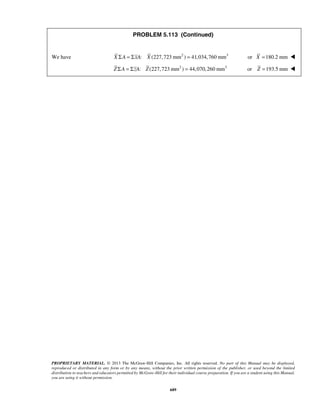 PROBLEM 5.113 (Continued) 
We have X ΣA = ΣxA: X (227,723 mm2 ) = 41,034,760 mm3 or X =180.2 mm  
Z ΣA = ΣzA: Z (227,723mm2 ) = 44,070,260 mm3 or Z =193.5 mm  
PROPRIETARY MATERIAL. © 2013 The McGraw-Hill Companies, Inc. All rights reserved. No part of this Manual may be displayed, 
reproduced or distributed in any form or by any means, without the prior written permission of the publisher, or used beyond the limited 
distribution to teachers and educators permitted by McGraw-Hill for their individual course preparation. If you are a student using this Manual, 
you are using it without permission. 
689 
 