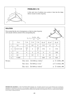PROBLEM 5.116 
A thin steel wire of uniform cross section is bent into the shape 
shown. Locate its center of gravity. 
SOLUTION 
First assume that the wire is homogeneous so that its center of gravity 
will coincide with the centroid of the corresponding line. 
= = × = 
π × = π 
PROPRIETARY MATERIAL. © 2013 The McGraw-Hill Companies, Inc. All rights reserved. No part of this Manual may be displayed, 
reproduced or distributed in any form or by any means, without the prior written permission of the publisher, or used beyond the limited 
distribution to teachers and educators permitted by McGraw-Hill for their individual course preparation. If you are a student using this Manual, 
you are using it without permission. 
692 
2 2 
2 2.4 4.8 
x z m 
π π 
L, m x, m y, m z , m xL, m2 yL, m2 zL, m2 
1 2.6 1.2 0.5 0 3.12 1.3 0 
2 2.4 1.2 
2 
4.8 
π 
0 
4.8 
π 
5.76 0 5.76 
3 2.4 0 0 1.2 0 0 2.88 
4 1.0 0 0.5 0 0 0.5 0 
Σ 9.7699 8.88 1.8 8.64 
We have X ΣL = Σx L: X (9.7699 m) = 8.88 m2 or X = 0.909 m  
Y ΣL = Σ y L: Y (9.7699 m) = 1.8 m2 or Y = 0.1842 m  
Z ΣL = Σz L: Z(9.7699 m) = 8.64 m2 or Z = 0.884 m  
 
