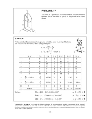PROBLEM 5.117 
The frame of a greenhouse is constructed from uniform aluminum 
channels. Locate the center of gravity of the portion of the frame 
shown. 
SOLUTION 
First assume that the channels are homogeneous so that the center of gravity of the frame 
will coincide with the centroid of the corresponding line. 
= = × = 
= = + × = 
π × = 
π × = 
PROPRIETARY MATERIAL. © 2013 The McGraw-Hill Companies, Inc. All rights reserved. No part of this Manual may be displayed, 
reproduced or distributed in any form or by any means, without the prior written permission of the publisher, or used beyond the limited 
distribution to teachers and educators permitted by McGraw-Hill for their individual course preparation. If you are a student using this Manual, 
you are using it without permission. 
693 
8 9 
8 9 
2 3 6 
ft 
2 3 
5 6.9099 ft 
x x 
y y 
π π 
π 
L, ft x, ft y, ft z , ft xL, ft2 yL, ft2 zL, ft2 
1 2 3 0 1 6 0 2 
2 3 1.5 0 2 4.5 0 6 
3 5 3 2.5 0 15 12.5 0 
4 5 3 2.5 2 15 12.5 10 
5 8 0 4 2 0 32 16 
6 2 3 5 1 6 10 2 
7 3 1.5 5 2 4.5 15 6 
8 3 4.7124 
2 
6 
π 
6.9099 0 9 32.562 0 
9 3 4.7124 
2 
6 
π 
6.9099 2 9 32.562 9.4248 
10 2 0 8 1 0 16 2 
Σ 39.4248 69 163.124 53.4248 
We have X ΣL = Σx L: X (39.4248 ft) = 69 ft2 or X =1.750 ft  
Y ΣL = Σ y L: Y (39.4248 ft) = 163.124 ft2 or Y = 4.14 ft  
Z ΣL = Σz L: Z(39.4248 ft) = 53.4248 ft2 or Z =1.355 ft  
 